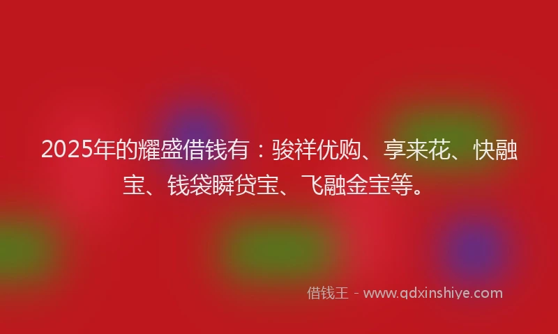 2025年的耀盛借钱有：骏祥优购、享来花、快融宝、钱袋瞬贷宝、飞融金宝等。