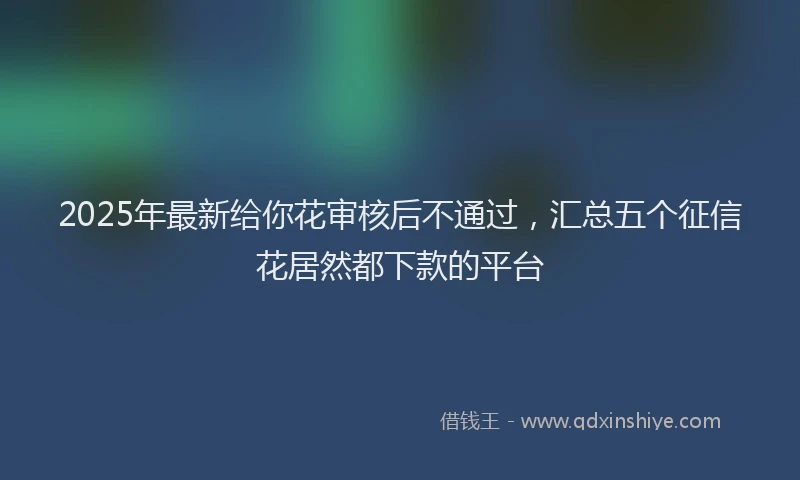 2025年最新给你花审核后不通过，汇总五个征信花居然都下款的平台