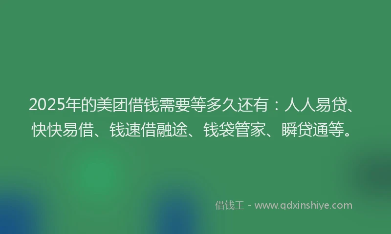 2025年的美团借钱需要等多久还有：人人易贷、快快易借、钱速借融途、钱袋管家、瞬贷通等。