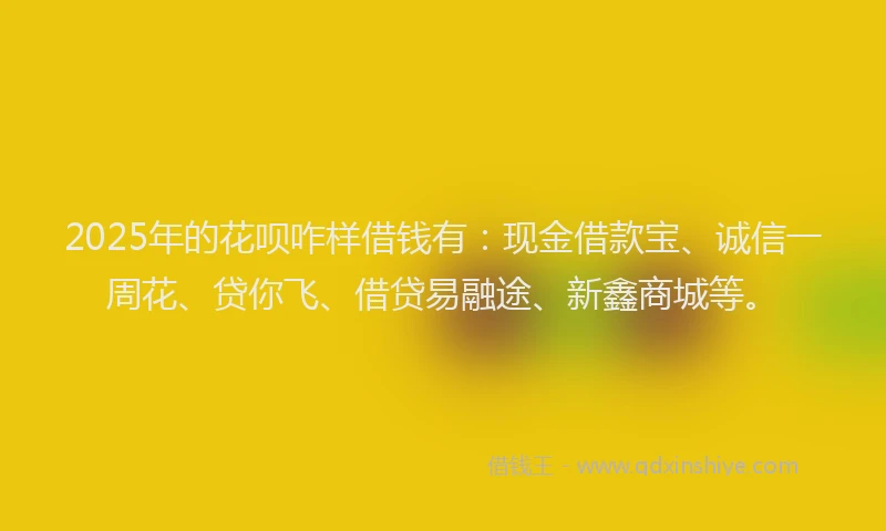2025年的花呗咋样借钱有：现金借款宝、诚信一周花、贷你飞、借贷易融途、新鑫商城等。