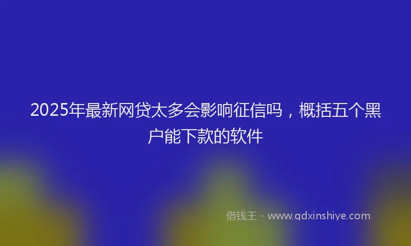 2025年最新网贷太多会影响征信吗，概括五个黑户能下款的软件