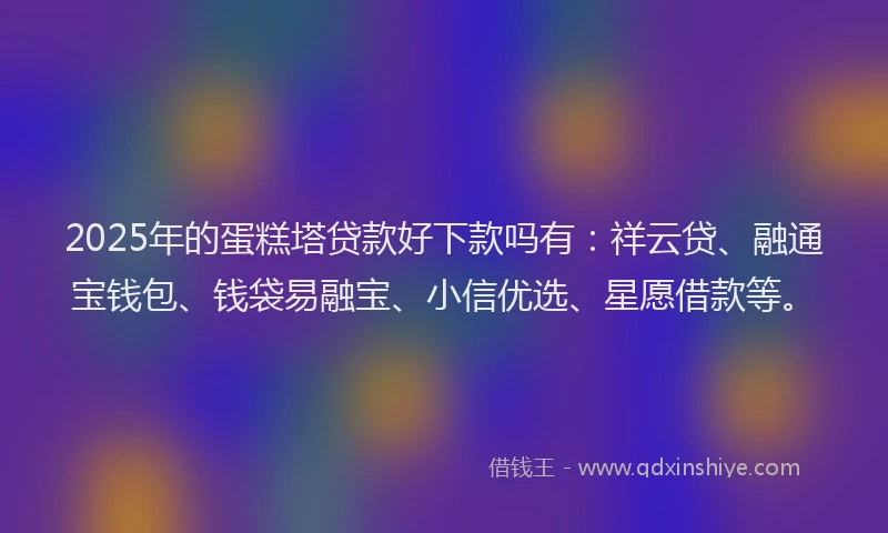 2025年的蛋糕塔贷款好下款吗有：祥云贷、融通宝钱包、钱袋易融宝、小信优选、星愿借款等。