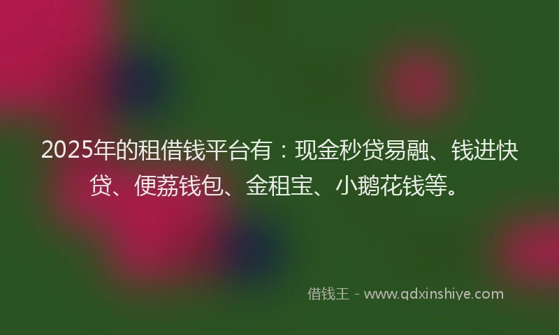 2025年的租借钱平台有：现金秒贷易融、钱进快贷、便荔钱包、金租宝、小鹅花钱等。