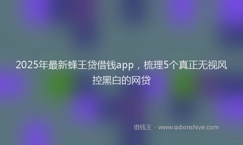 2025年最新蜂王贷借钱app，梳理5个真正无视风控黑白的网贷