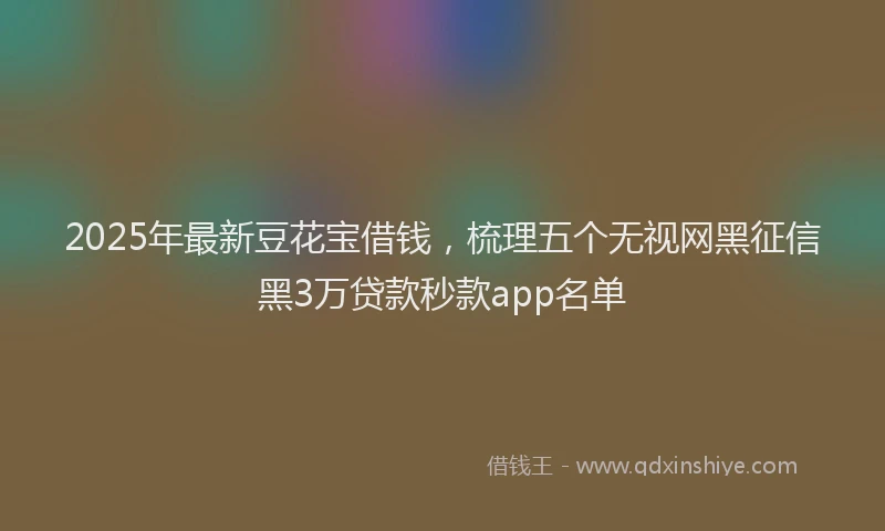 2025年最新豆花宝借钱，梳理五个无视网黑征信黑3万贷款秒款app名单