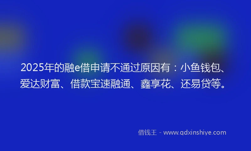 2025年的融e借申请不通过原因有：小鱼钱包、爱达财富、借款宝速融通、鑫享花、还易贷等。