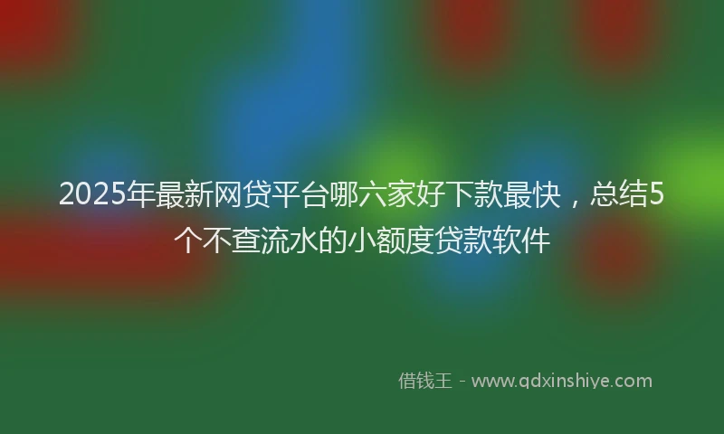 2025年最新网贷平台哪六家好下款最快，总结5个不查流水的小额度贷款软件