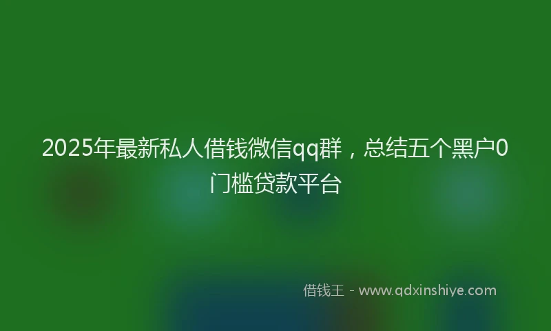 2025年最新私人借钱微信qq群，总结五个黑户0门槛贷款平台