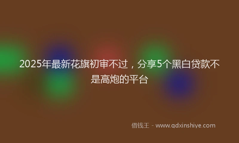 2025年最新花旗初审不过，分享5个黑白贷款不是高炮的平台