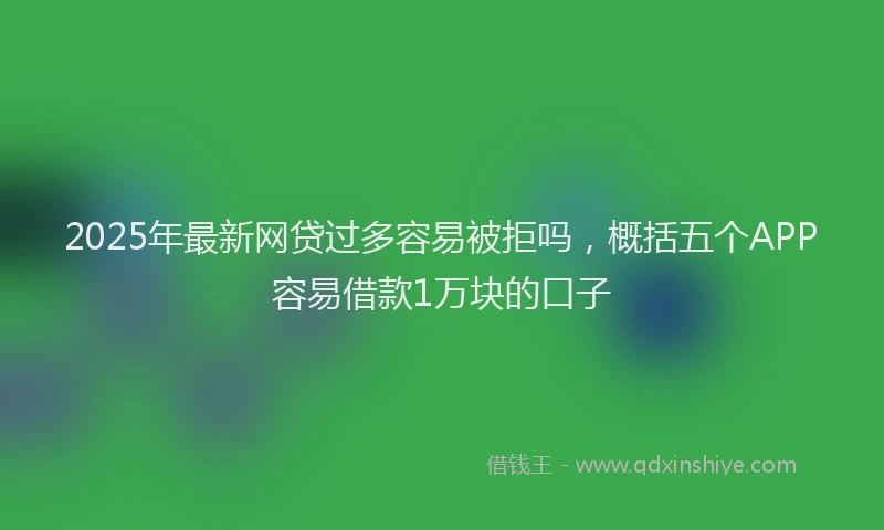 2025年最新网贷过多容易被拒吗，概括五个APP容易借款1万块的口子