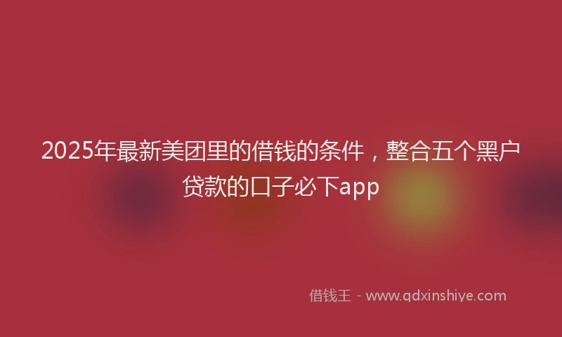 2025年最新美团里的借钱的条件，整合五个黑户贷款的口子必下app