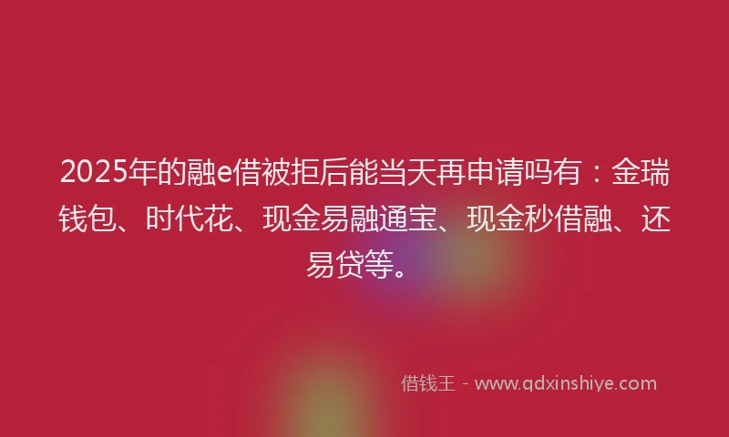 2025年的融e借被拒后能当天再申请吗有：金瑞钱包、时代花、现金易融通宝、现金秒借融、还易贷等。