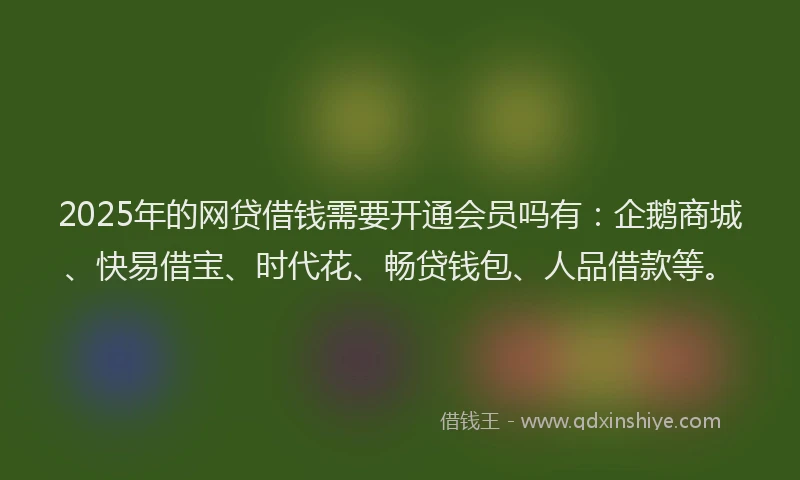 2025年的网贷借钱需要开通会员吗有：企鹅商城、快易借宝、时代花、畅贷钱包、人品借款等。