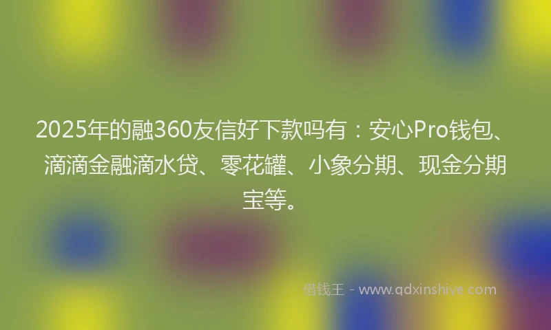 2025年的融360友信好下款吗有：安心Pro钱包、滴滴金融滴水贷、零花罐、小象分期、现金分期宝等。