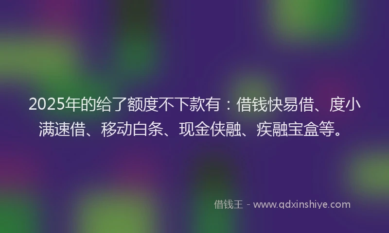 2025年的给了额度不下款有：借钱快易借、度小满速借、移动白条、现金侠融、疾融宝盒等。