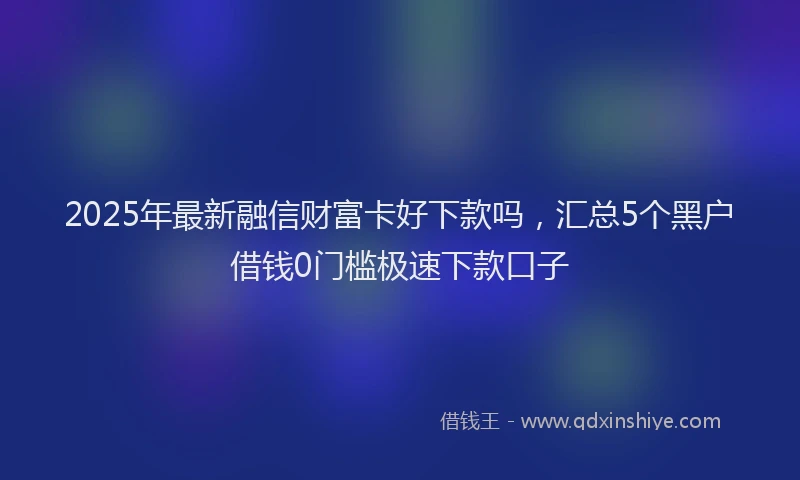 2025年最新融信财富卡好下款吗，汇总5个黑户借钱0门槛极速下款口子
