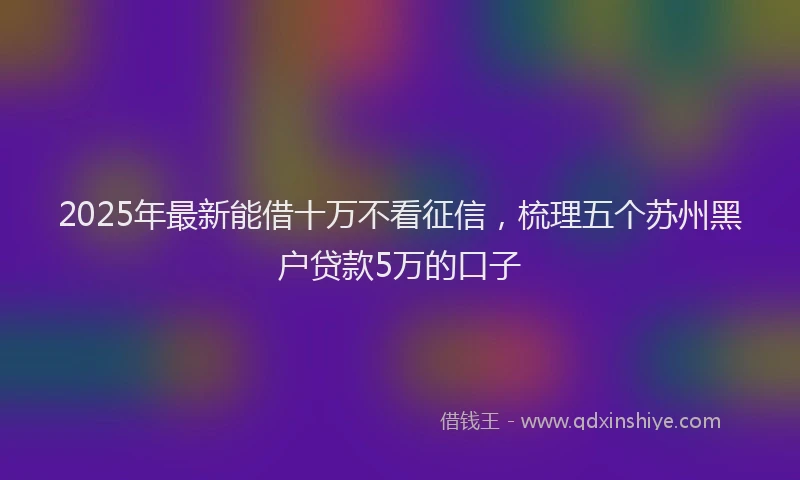 2025年最新能借十万不看征信，梳理五个苏州黑户贷款5万的口子
