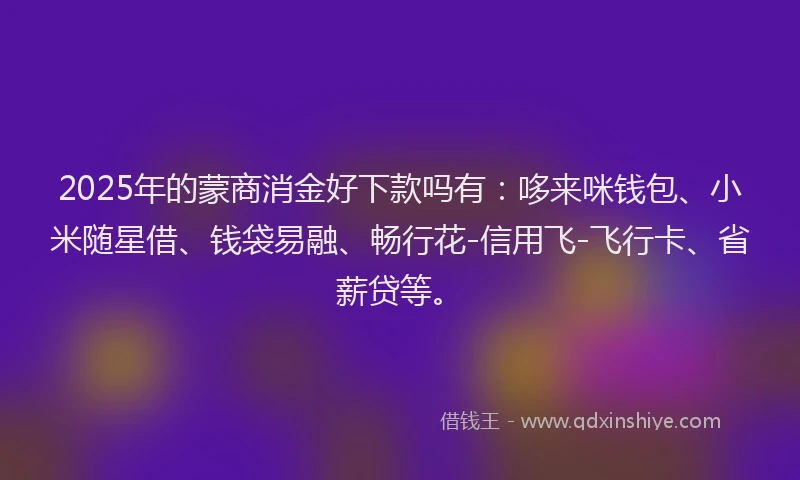 2025年的蒙商消金好下款吗有：哆来咪钱包、小米随星借、钱袋易融、畅行花-信用飞-飞行卡、省薪贷等。