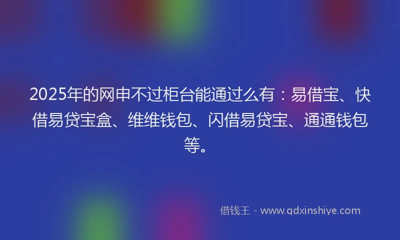2025年的网申不过柜台能通过么有：易借宝、快借易贷宝盒、维维钱包、闪借易贷宝、通通钱包等。