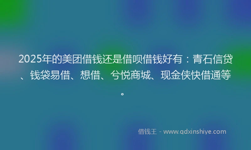 2025年的美团借钱还是借呗借钱好有：青石信贷、钱袋易借、想借、兮悦商城、现金侠快借通等。