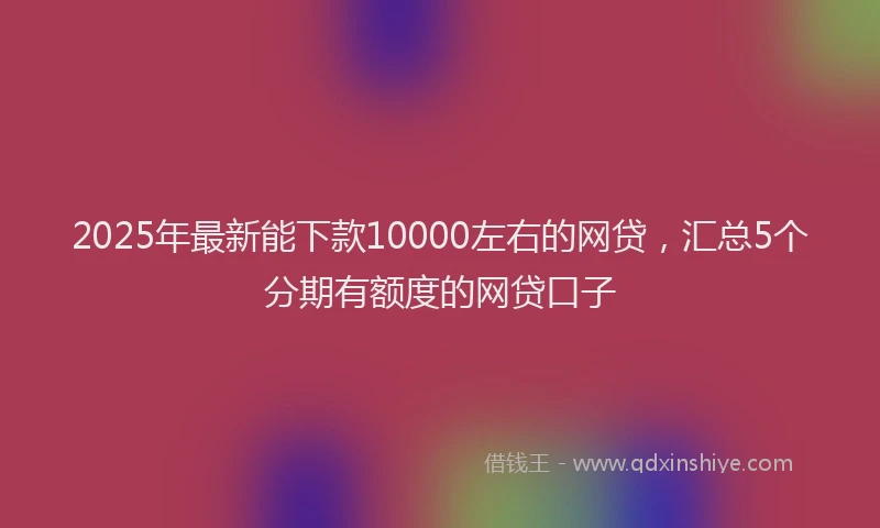 2025年最新能下款10000左右的网贷，汇总5个分期有额度的网贷口子
