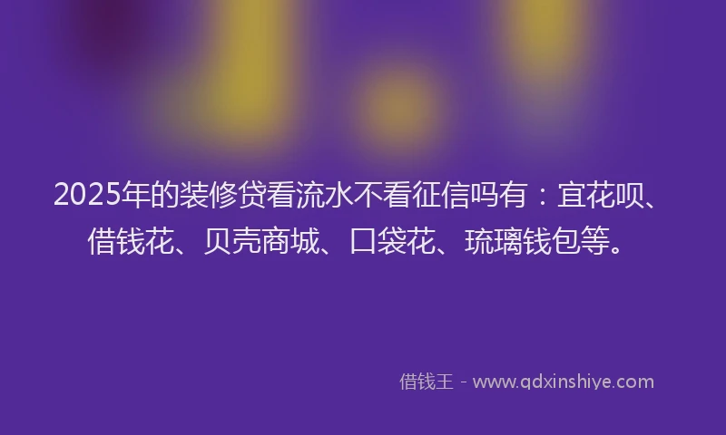 2025年的装修贷看流水不看征信吗有：宜花呗、借钱花、贝壳商城、口袋花、琉璃钱包等。