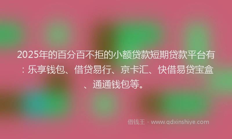 2025年的百分百不拒的小额贷款短期贷款平台有：乐享钱包、借贷易行、京卡汇、快借易贷宝盒、通通钱包等。