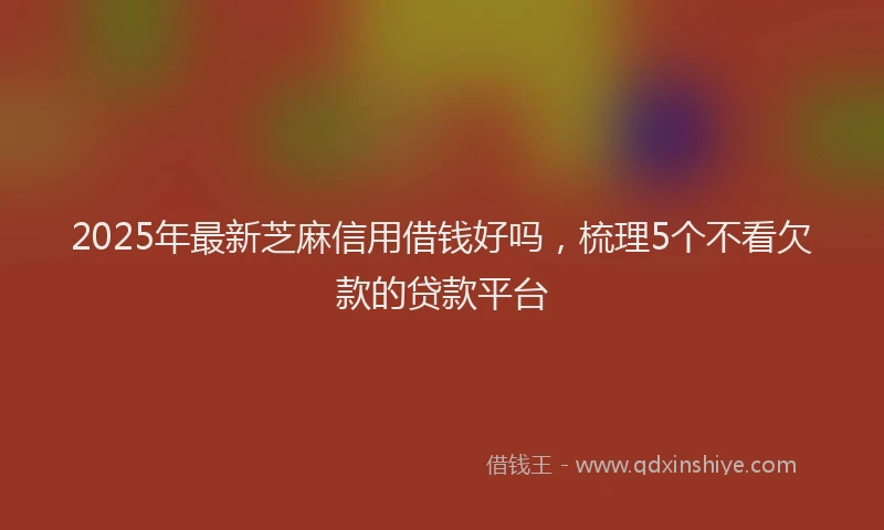 2025年最新芝麻信用借钱好吗，梳理5个不看欠款的贷款平台