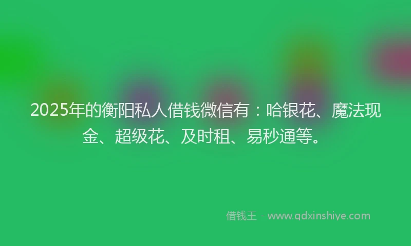 2025年的衡阳私人借钱微信有：哈银花、魔法现金、超级花、及时租、易秒通等。