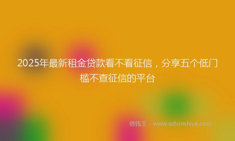 2025年最新租金贷款看不看征信，分享五个低门槛不查征信的平台
