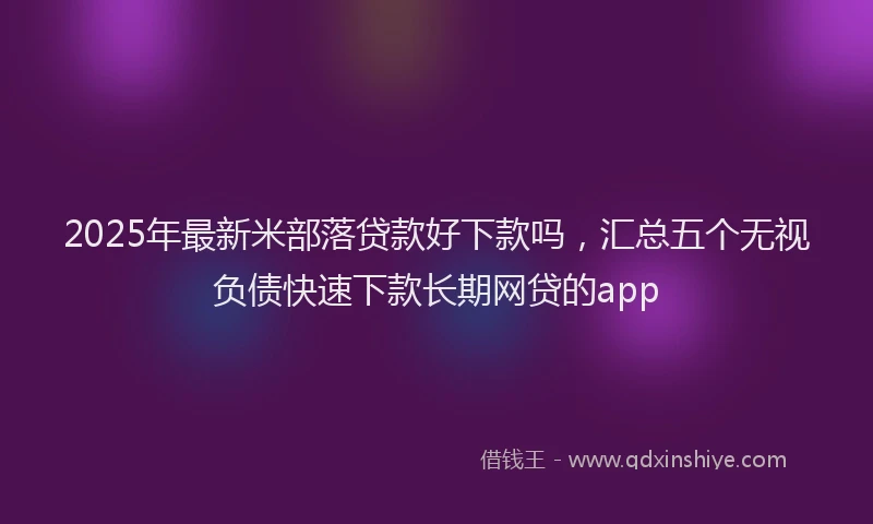 2025年最新米部落贷款好下款吗，汇总五个无视负债快速下款长期网贷的app