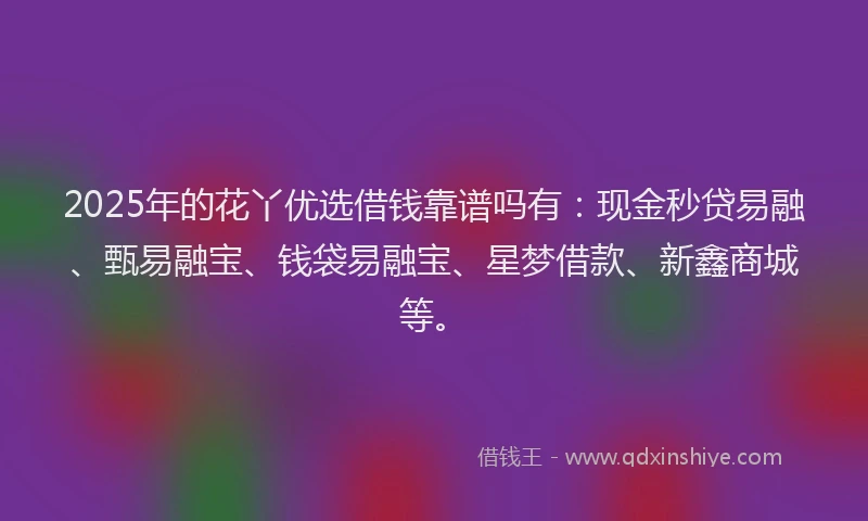 2025年的花丫优选借钱靠谱吗有：现金秒贷易融、甄易融宝、钱袋易融宝、星梦借款、新鑫商城等。