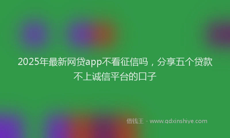 2025年最新网贷app不看征信吗，分享五个贷款不上诚信平台的口子