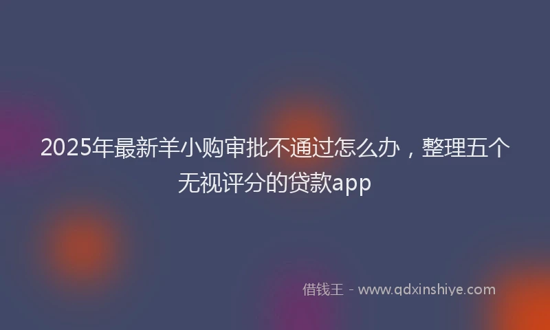 2025年最新羊小购审批不通过怎么办，整理五个无视评分的贷款app