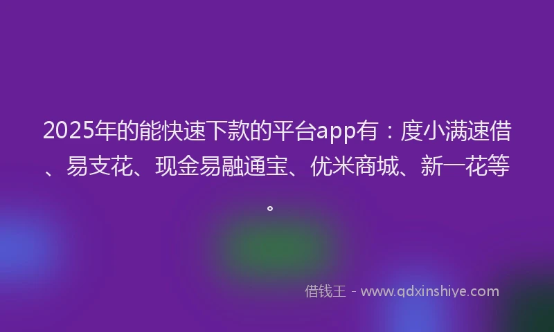 2025年的能快速下款的平台app有：度小满速借、易支花、现金易融通宝、优米商城、新一花等。