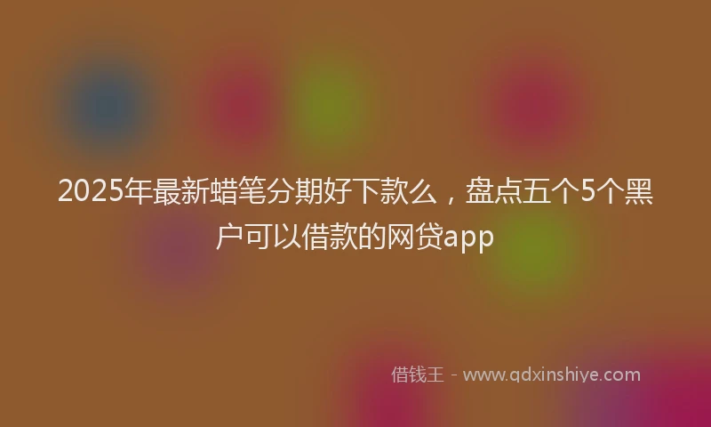 2025年最新蜡笔分期好下款么，盘点五个5个黑户可以借款的网贷app