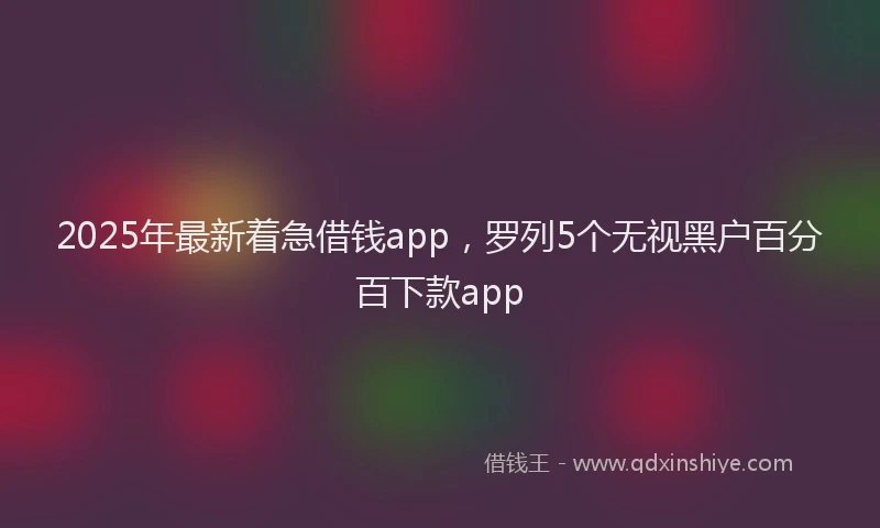 2025年最新着急借钱app，罗列5个无视黑户百分百下款app