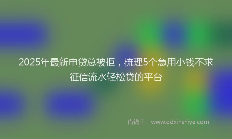 2025年最新申贷总被拒，梳理5个急用小钱不求征信流水轻松贷的平台