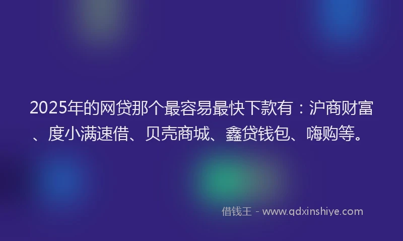 2025年的网贷那个最容易最快下款有：沪商财富、度小满速借、贝壳商城、鑫贷钱包、嗨购等。