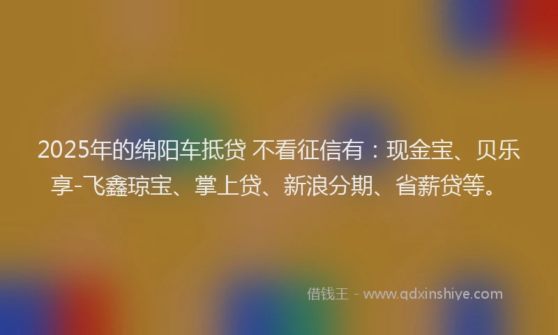 2025年的绵阳车抵贷 不看征信有：现金宝、贝乐享-飞鑫琼宝、掌上贷、新浪分期、省薪贷等。