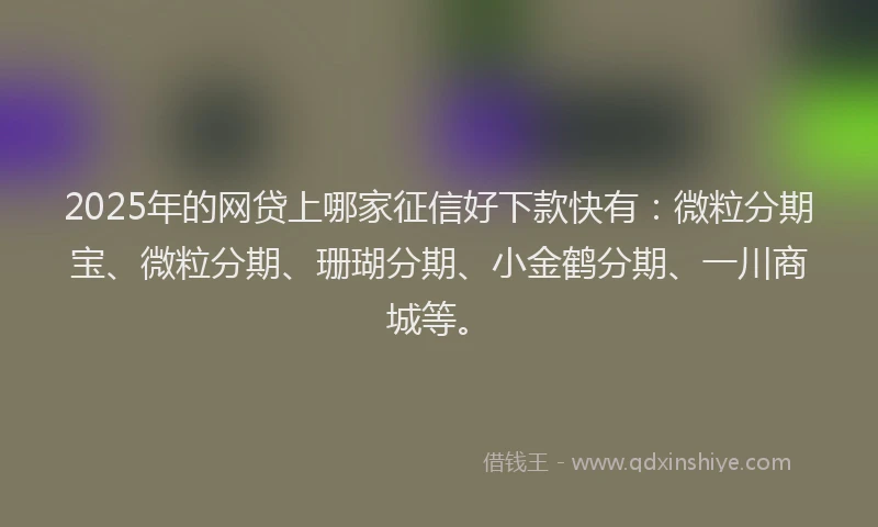 2025年的网贷上哪家征信好下款快有：微粒分期宝、微粒分期、珊瑚分期、小金鹤分期、一川商城等。