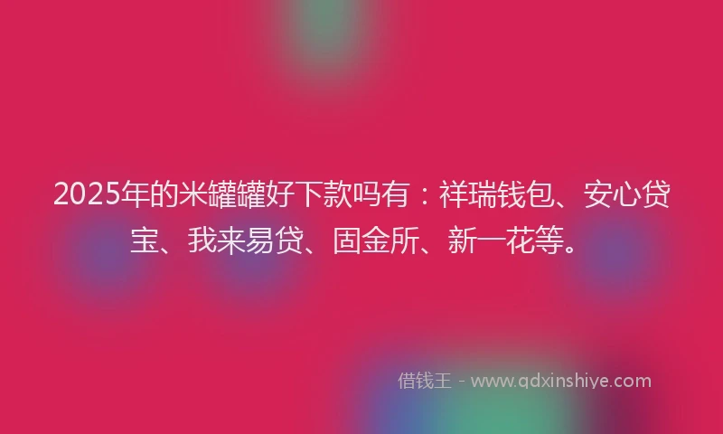 2025年的米罐罐好下款吗有：祥瑞钱包、安心贷宝、我来易贷、固金所、新一花等。