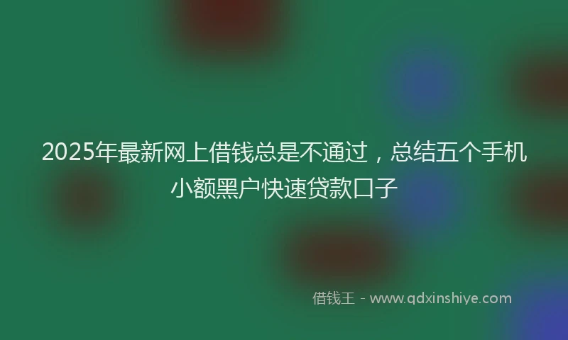 2025年最新网上借钱总是不通过，总结五个手机小额黑户快速贷款口子