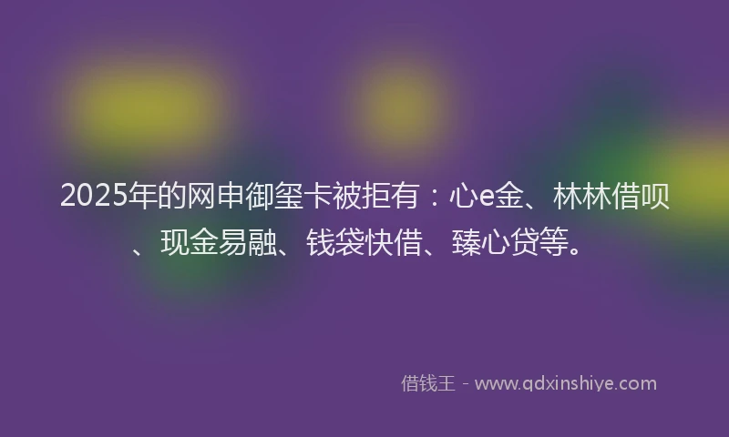 2025年的网申御玺卡被拒有：心e金、林林借呗、现金易融、钱袋快借、臻心贷等。