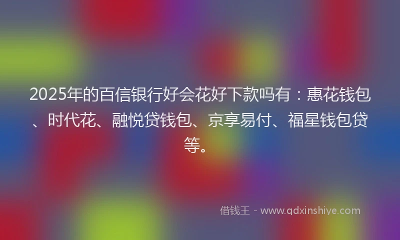 2025年的百信银行好会花好下款吗有：惠花钱包、时代花、融悦贷钱包、京享易付、福星钱包贷等。