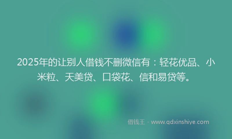 2025年的让别人借钱不删微信有：轻花优品、小米粒、天美贷、口袋花、信和易贷等。