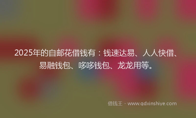 2025年的自邮花借钱有：钱速达易、人人快借、易融钱包、哆哆钱包、龙龙用等。