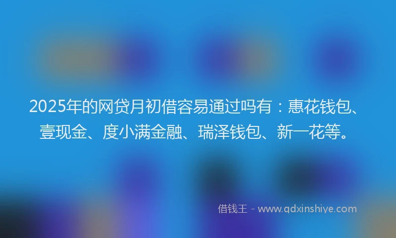 2025年的网贷月初借容易通过吗有：惠花钱包、壹现金、度小满金融、瑞泽钱包、新一花等。