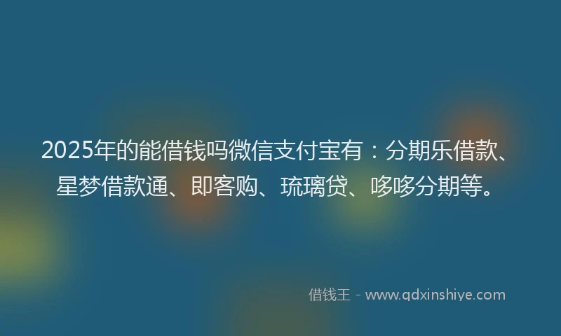 2025年的能借钱吗微信支付宝有：分期乐借款、星梦借款通、即客购、琉璃贷、哆哆分期等。