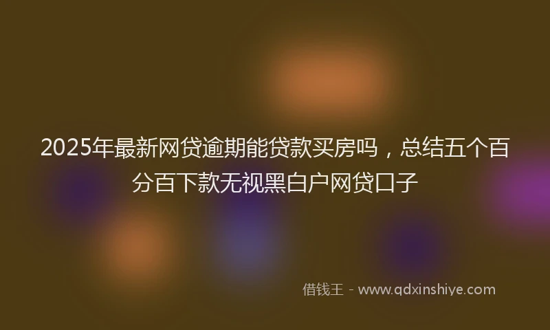 2025年最新网贷逾期能贷款买房吗，总结五个百分百下款无视黑白户网贷口子